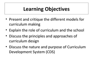 Learning Objectives
• Present and critique the different models for
curriculum making
• Explain the role of curriculum and the school
• Discuss the principles and approaches of
curriculum design
• Discuss the nature and purpose of Curriculum
Development System (CDS)

 