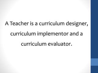 A Teacher is a curriculum designer, 
curriculum implementor and a 
curriculum evaluator. 
 