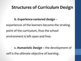 Structures of Curriculum Design 
b. Experience-centered design – 
experiences of the learners become the strating 
point of the curriculum, thus the school 
environment is left open and free. 
c. Humanistic Design – the development of 
self is the ultimate objective of learning. 
 