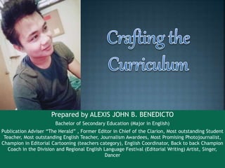 Prepared by ALEXIS JOHN B. BENEDICTO
Bachelor of Secondary Education (Major in English)
Publication Adviser “The Herald” , Former Editor in Chief of the Clarion, Most outstanding Student
Teacher, Most outstanding English Teacher, Journalism Awardees, Most Promising Photojournalist,
Champion in Editorial Cartooning (teachers category), English Coordinator, Back to back Champion
Coach in the Division and Regional English Language Festival (Editorial Writing) Artist, Singer,
Dancer
 