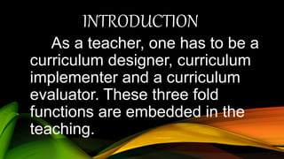 INTRODUCTION
As a teacher, one has to be a
curriculum designer, curriculum
implementer and a curriculum
evaluator. These three fold
functions are embedded in the
teaching.
 