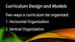 Curriculum Design and Models
Two ways a curriculum be organized:
1. Horizontal Organization
2. Vertical Organization
 