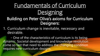 Fundamentals of Curriculum
Designing
Building on Peter Oliva’s axioms for Curriculum
Designers:
- One of the characteristics of curriculum is its being
dynamic. Societal development and knowledge revolution
come so fast that need to address the changing condition
requires new curriculum designs.
 