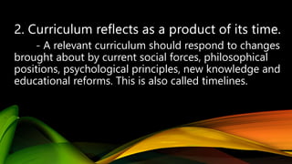 - A relevant curriculum should respond to changes
brought about by current social forces, philosophical
positions, psychological principles, new knowledge and
educational reforms. This is also called timelines.
 