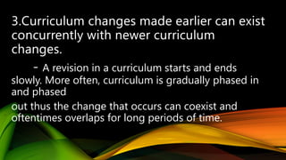 - A revision in a curriculum starts and ends
slowly. More often, curriculum is gradually phased in
and phased
out thus the change that occurs can coexist and
oftentimes overlaps for long periods of time.
 