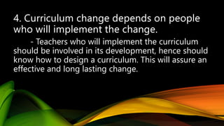 - Teachers who will implement the curriculum
should be involved in its development, hence should
know how to design a curriculum. This will assure an
effective and long lasting change.
 