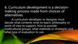 .
-A curriculum developer or designer must
decide what contents what to teach, philosophy or
point of view to support, how to provide
multicultural groups, what methods or strategies and
what type of evaluation to use.
 