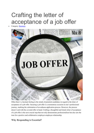 Crafting the letter of
acceptance of a job offer
 Category: Business
Often there’s a hesitant feeling in the minds of potential candidates in regard to the letter of
acceptance of a job offer. Securing a job offer is a momentous occasion in one’s professional
journey, marking the culmination of an arduous application process. However, the process
doesn’t end with the coveted offer in hand. Crafting a thoughtful and timely letter of acceptance
of a job offer is the next crucial step that not only demonstrates professionalism but also sets the
tone for a positive and collaborative employer-employee relationship.
Why Responding is Essential?
 