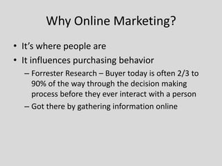 Why Online Marketing?
• It’s where people are
• It influences purchasing behavior
– Forrester Research – Buyer today is often 2/3 to
90% of the way through the decision making
process before they ever interact with a person
– Got there by gathering information online

 