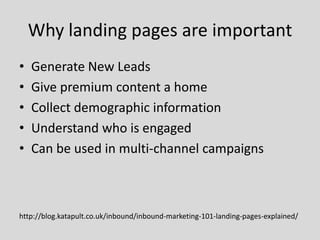 Why landing pages are important
•
•
•
•
•

Generate New Leads
Give premium content a home
Collect demographic information
Understand who is engaged
Can be used in multi-channel campaigns

http://blog.katapult.co.uk/inbound/inbound-marketing-101-landing-pages-explained/

 