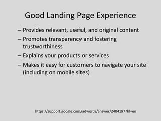 Good Landing Page Experience
– Provides relevant, useful, and original content
– Promotes transparency and fostering
trustworthiness
– Explains your products or services
– Makes it easy for customers to navigate your site
(including on mobile sites)

https://support.google.com/adwords/answer/2404197?hl=en

 
