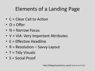 Elements of a Landing Page
•
•
•
•
•
•
•
•

C = Clear Call to Action
O = Offer
N = Narrow Focus
V = VIA: Very Important Attributes
E = Effective Headline
R = Resolution – Savvy Layout
T = Tidy Visuals
S = Social Proof
http://blog.kissmetrics.com/c-o-n-v-e-r-t-s/

 