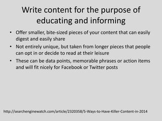 Write content for the purpose of
educating and informing
• Offer smaller, bite-sized pieces of your content that can easily
digest and easily share
• Not entirely unique, but taken from longer pieces that people
can opt in or decide to read at their leisure
• These can be data points, memorable phrases or action items
and will fit nicely for Facebook or Twitter posts

http://searchenginewatch.com/article/2320358/5-Ways-to-Have-Killer-Content-in-2014

 