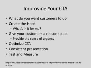 Improving Your CTA
• What do you want customers to do
• Create the Hook
– What’s in it for me?

• Give your customers a reason to act
– Provide the sense of urgency

• Optimize CTA
• Consistent presentation
• Test and Measure
http://www.socialmediaexaminer.com/how-to-improve-your-social-media-calls-toaction/

 