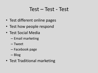 Test – Test - Test
• Test different online pages
• Test how people respond
• Test Social Media
– Email marketing
– Tweet
– Facebook page
– Blog

• Test Traditional marketing

 