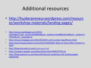 Additional resources
• http://huskerpreneur.wordpress.com/resourc
es/workshop-materials/landing-pages/
•
•
•
•
•
•

http://www.copyblogger.com/2014rainmaker/?utm_source=feedblitz&utm_medium=FeedBlitzEmail&utm_content=7
79131&utm_campaign=0
http://www.instapage.com/2013/02/20/5-call-to-action-tips/#more-5422
http://searchenginewatch.com/article/2320358/5-Ways-to-Have-Killer-Content-in2014
http://blog.kissmetrics.com/c-o-n-v-e-r-t-s/
https://support.google.com/adwords/answer/2404197?hl=en
http://blog.katapult.co.uk/inbound/inbound-marketing-101-landing-pagesexplained/

 