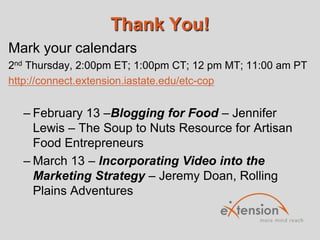 Thank You!
Mark your calendars
2nd Thursday, 2:00pm ET; 1:00pm CT; 12 pm MT; 11:00 am PT
http://connect.extension.iastate.edu/etc-cop

– February 13 –Blogging for Food – Jennifer
Lewis – The Soup to Nuts Resource for Artisan
Food Entrepreneurs
– March 13 – Incorporating Video into the
Marketing Strategy – Jeremy Doan, Rolling
Plains Adventures

 