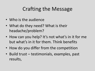 Crafting the Message
• Who is the audience
• What do they need? What is their
headache/problem?
• How can you help? It’s not what’s in it for me
but what’s in it for them. Think benefits
• How do you differ from the competition
• Build trust – testimonials, examples, past
results,

 