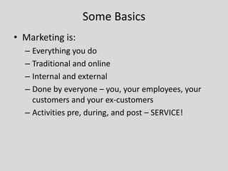 Some Basics
• Marketing is:
– Everything you do
– Traditional and online
– Internal and external
– Done by everyone – you, your employees, your
customers and your ex-customers
– Activities pre, during, and post – SERVICE!

 