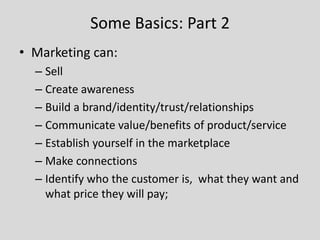 Some Basics: Part 2
• Marketing can:
– Sell
– Create awareness
– Build a brand/identity/trust/relationships
– Communicate value/benefits of product/service
– Establish yourself in the marketplace
– Make connections
– Identify who the customer is, what they want and
what price they will pay;

 