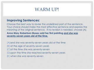 WARM UP!

Improving Sentences:
Choose the best way to revise the underlined part of the sentence.
Your choice should make the most effective sentence and express the
meaning of the original sentence. If no revision is needed, choose (A).
Anna Mary Robertson Moses sold her first painting and she was
seventy-seven years old at the time.

(A)and she was seventy-seven years old at the time
(B) at the age of seventy-seven years
(C)at the time she was seventy-seven
(D)upon the time she reached seventy-seven years
(E) when she was seventy-seven
 