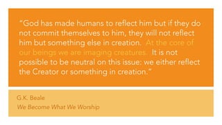 G.K. Beale
We Become What We Worship
“God has made humans to reflect him but if they do
not commit themselves to him, they will not reflect
him but something else in creation.  At the core of
our beings we are imaging creatures.  It is not
possible to be neutral on this issue: we either reflect
the Creator or something in creation.”
 