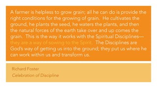Richard Foster
Celebration of Discipline
A farmer is helpless to grow grain; all he can do is provide the
right conditions for the growing of grain.  He cultivates the
ground, he plants the seed, he waters the plants, and then
the natural forces of the earth take over and up comes the
grain.  This is the way it works with the Spiritual Disciplines—
they are a way of sowing to the Spirit.  The Disciplines are
God’s way of getting us into the ground; they put us where he
can work within us and transform us.
 