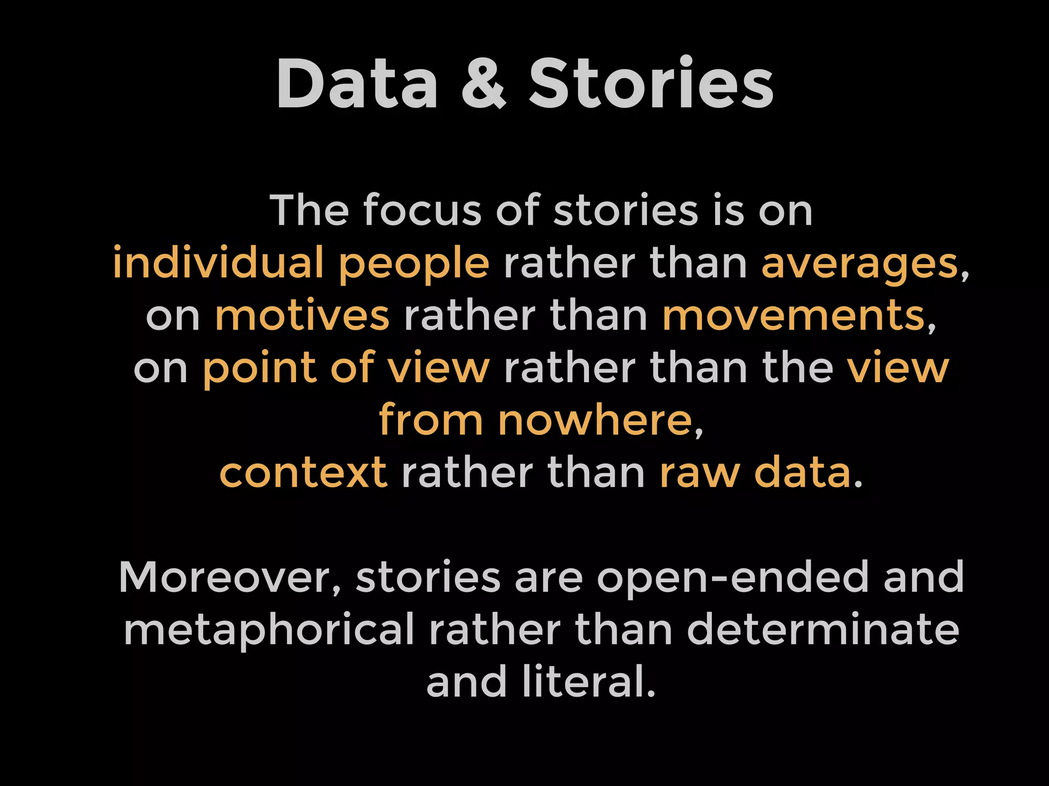 Data & Stories
The focus of stories is on
individual people rather than averages,
on motives rather than movements,
on point of view rather than the view
from nowhere,
context rather than raw data.
Moreover, stories are open-ended and
metaphorical rather than determinate
and literal.
 