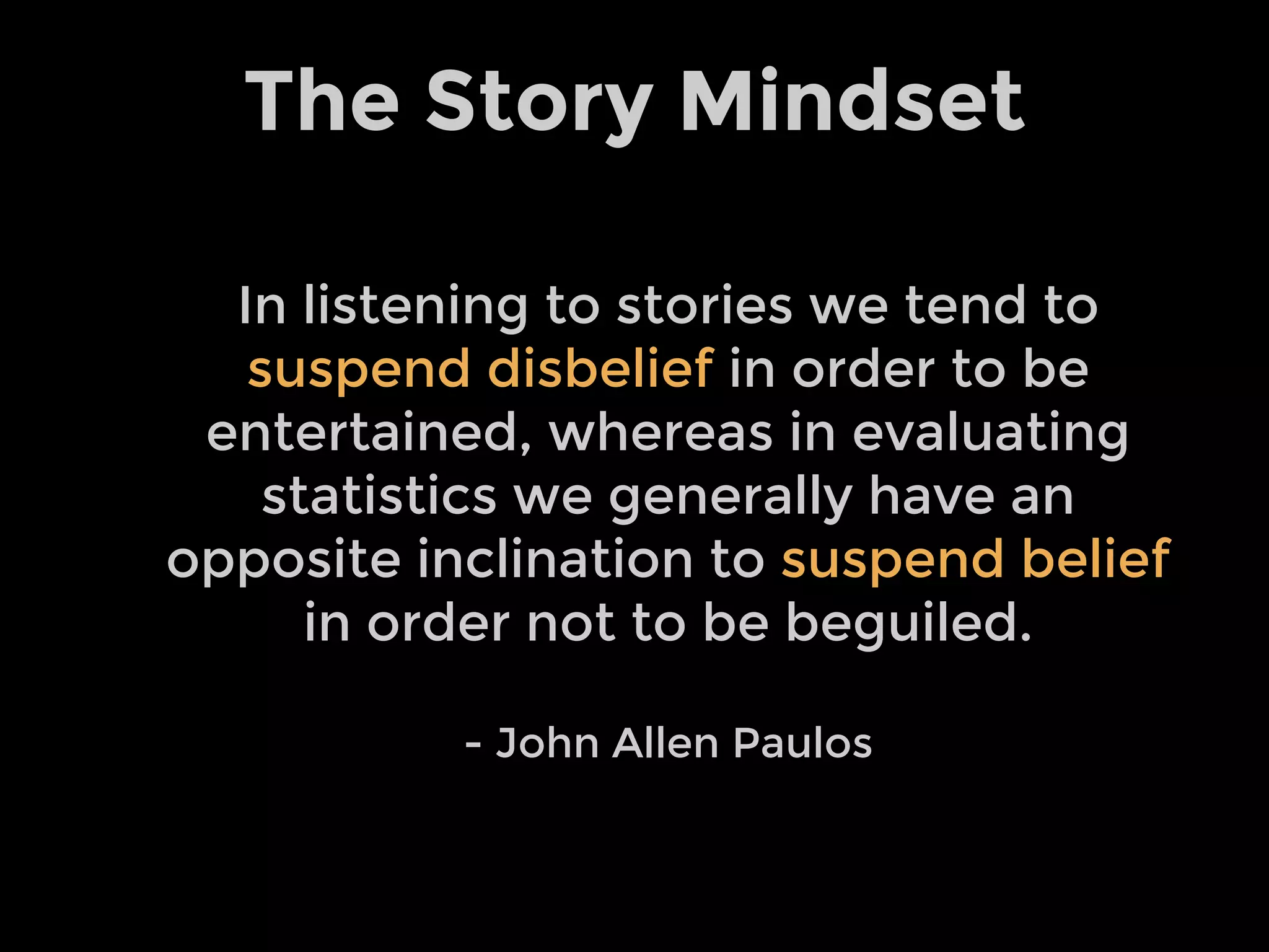 The Story Mindset
In listening to stories we tend to
suspend disbelief in order to be
entertained, whereas in evaluating
statistics we generally have an
opposite inclination to suspend belief
in order not to be beguiled.
- John Allen Paulos
 