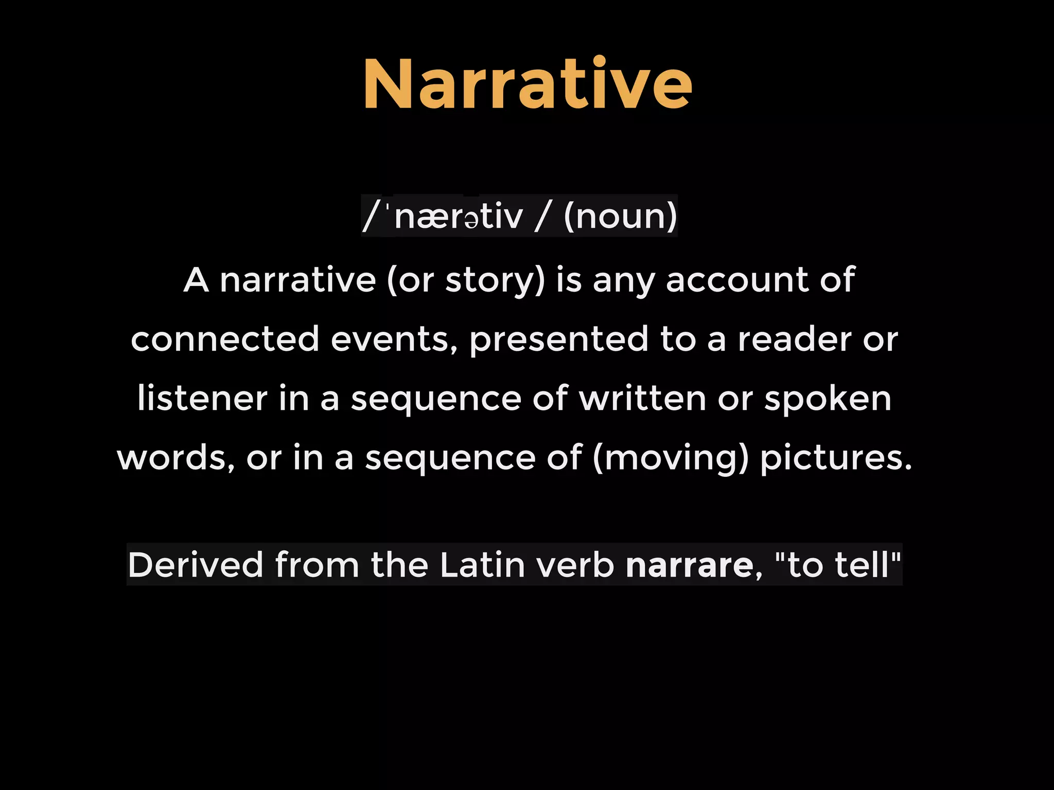 /ˈnærətiv / (noun)
A narrative (or story) is any account of
connected events, presented to a reader or
listener in a sequence of written or spoken
words, or in a sequence of (moving) pictures.
Derived from the Latin verb narrare, "to tell"
Narrative
 