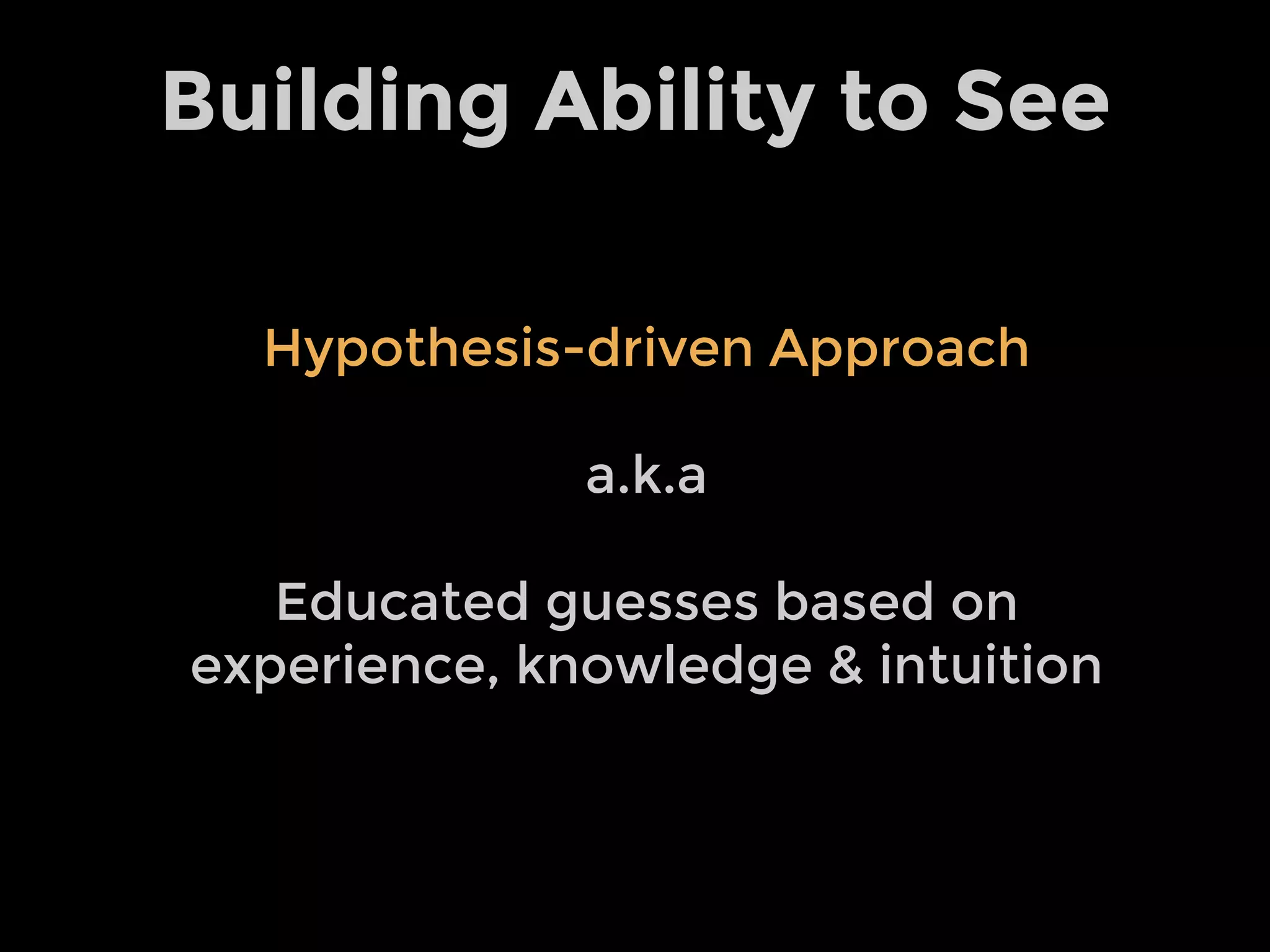 Building Ability to See
Hypothesis-driven Approach
a.k.a
Educated guesses based on
experience, knowledge & intuition
 