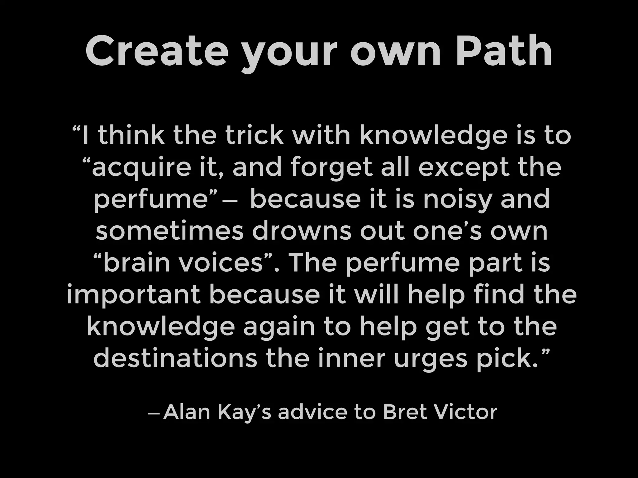 “I think the trick with knowledge is to
“acquire it, and forget all except the
perfume” —  because it is noisy and
sometimes drowns out one’s own
“brain voices”. The perfume part is
important because it will help find the
knowledge again to help get to the
destinations the inner urges pick. ”
— Alan Kay’s advice to Bret Victor
Create your own Path
 