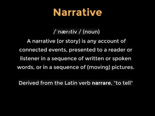 /ˈnærətiv / (noun)
A narrative (or story) is any account of
connected events, presented to a reader or
listener in a sequence of written or spoken
words, or in a sequence of (moving) pictures.
Derived from the Latin verb narrare, "to tell"
Narrative
 