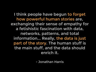 Quote
I think people have begun to forget
how powerful human stories are,
exchanging their sense of empathy for
a fetishistic fascination with data,
networks, patterns, and total
information... Really, the data is just
part of the story. The human stuff is
the main stuff, and the data should
enrich it.
- Jonathan Harris
 
