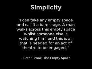 “I can take any empty space
and call it a bare stage. A man
walks across this empty space
whilst someone else is
watching him, and this is all
that is needed for an act of
theatre to be engaged. “
- Peter Brook, The Empty Space
Simplicity
 