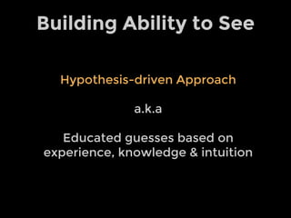 Building Ability to See
Hypothesis-driven Approach
a.k.a
Educated guesses based on
experience, knowledge & intuition
 