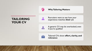 TAILORING
YOUR CV
WhyTailoring Matters
Recruiters want to see how your
experience matches their job
A generic CV may be overlooked, even
if you're qualified
Tailored CVs show effort, clarity, and
relevance
 