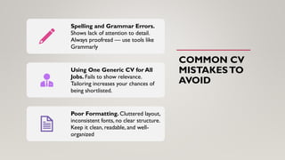 COMMON CV
MISTAKESTO
AVOID
Spelling and Grammar Errors.
Shows lack of attention to detail.
Always proofread — use tools like
Grammarly
Using One Generic CV for All
Jobs. Fails to show relevance.
Tailoring increases your chances of
being shortlisted.
Poor Formatting. Cluttered layout,
inconsistent fonts, no clear structure.
Keep it clean, readable, and well-
organized
 
