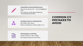COMMON CV
MISTAKESTO
AVOID
Listing Duties Instead of Achievements
Don’t just say what you did — show the impact you
made
Use numbers or results where possible (e.g.,
“Increased efficiency by 30%”)
Including Irrelevant or Outdated Info
Skip hobbies unless relevant
Remove outdated jobs or skills no longer in use
Omitting Dates or JobTitles
Creates confusion or raises red flags
Be transparent about your work history
 