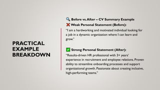 PRACTICAL
EXAMPLE
BREAKDOWN
Before vs.After – CV Summary Example
Weak Personal Statement (Before):
“I am a hardworking and motivated individual looking for
a job in a dynamic organization where I can learn and
grow.”
Strong Personal Statement (After):
“Results-driven HR professional with 3+ years’
experience in recruitment and employee relations. Proven
ability to streamline onboarding processes and support
organizational growth. Passionate about creating inclusive,
high-performing teams.”
 