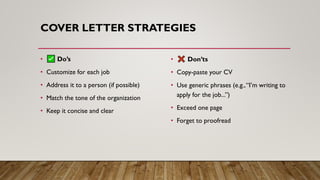 COVER LETTER STRATEGIES
• Do’s
• Customize for each job
• Address it to a person (if possible)
• Match the tone of the organization
• Keep it concise and clear
• Don’ts
• Copy-paste your CV
• Use generic phrases (e.g.,“I’m writing to
apply for the job...”)
• Exceed one page
• Forget to proofread
 