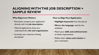 ALIGNINGWITHTHE JOB DESCRIPTION +
SAMPLE REVIEW
Why Alignment Matters
• Recruiters compare your application
directly with the job description
• Tailored applications show you
understand the role and organization
• Increases your chances of being
shortlisted
How to AlignYour Application
• Highlight keywords from the job ad
• Mirror the language used by the
employer
• Match your skills and achievements
to listed requirements
• Reflect their values and mission in
your motivation
 