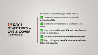 DAY 1
OBJECTIVES –
CVS & COVER
LETTERS
By the end of this session, you will be able to:
Understand the structure and purpose of a
professional CV
Identify the key elements of an effective cover
letter
Learn how to tailor your CV and cover letter to
match job descriptions
Spot and avoid common application mistakes
Begin crafting your own CV summary and cover
letter introduction
 