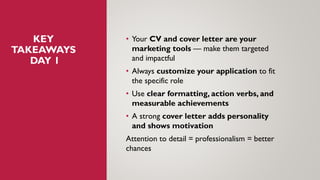 KEY
TAKEAWAYS
DAY 1
• Your CV and cover letter are your
marketing tools — make them targeted
and impactful
• Always customize your application to fit
the specific role
• Use clear formatting, action verbs, and
measurable achievements
• A strong cover letter adds personality
and shows motivation
Attention to detail = professionalism = better
chances
 