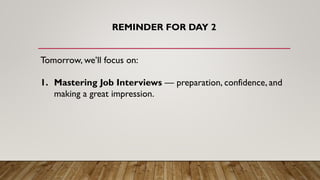 REMINDER FOR DAY 2
Tomorrow, we’ll focus on:
1. Mastering Job Interviews — preparation, confidence, and
making a great impression.
 