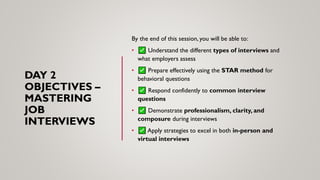 DAY 2
OBJECTIVES –
MASTERING
JOB
INTERVIEWS
By the end of this session, you will be able to:
• Understand the different types of interviews and
what employers assess
• Prepare effectively using the STAR method for
behavioral questions
• Respond confidently to common interview
questions
• Demonstrate professionalism, clarity, and
composure during interviews
• Apply strategies to excel in both in-person and
virtual interviews
 