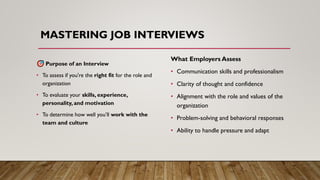MASTERING JOB INTERVIEWS
Purpose of an Interview
• To assess if you're the right fit for the role and
organization
• To evaluate your skills, experience,
personality, and motivation
• To determine how well you’ll work with the
team and culture
What Employers Assess
• Communication skills and professionalism
• Clarity of thought and confidence
• Alignment with the role and values of the
organization
• Problem-solving and behavioral responses
• Ability to handle pressure and adapt
 