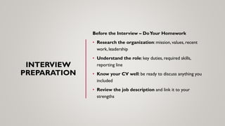 INTERVIEW
PREPARATION
Before the Interview – DoYour Homework
• Research the organization: mission, values, recent
work, leadership
• Understand the role: key duties, required skills,
reporting line
• Know your CV well: be ready to discuss anything you
included
• Review the job description and link it to your
strengths
 
