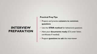 INTERVIEW
PREPARATION
Practical PrepTips
• Prepare and practice answers to common
questions
• Use the STAR method for behavioral questions
• Have your documents ready (CV, cover letter,
certificates if needed)
• Prepare questions to ask the interviewer
 