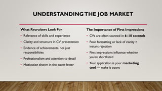 UNDERSTANDINGTHE JOB MARKET
What Recruiters Look For
• Relevance of skills and experience
• Clarity and structure in CV presentation
• Evidence of achievements, not just
responsibilities
• Professionalism and attention to detail
• Motivation shown in the cover letter
The Importance of First Impressions
• CVs are often scanned in 6–10 seconds
• Poor formatting or lack of clarity =
instant rejection
• First impressions influence whether
you’re shortlisted
• Your application is your marketing
tool — make it count
 